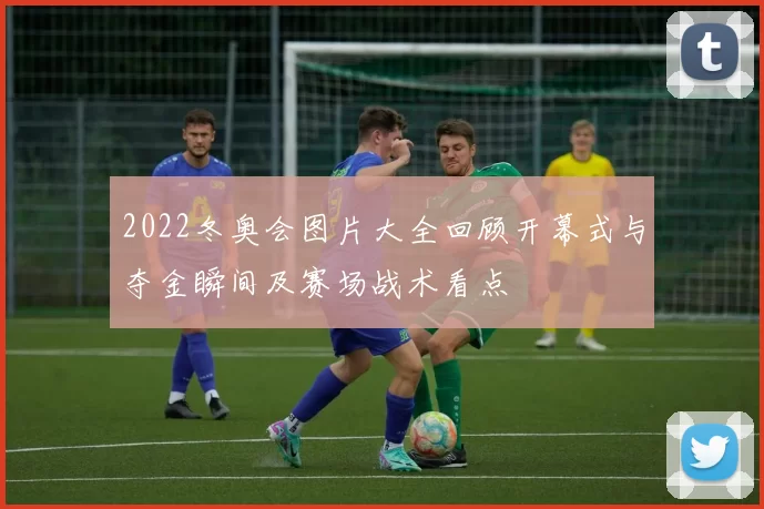 2022冬奥会图片大全回顾开幕式与夺金瞬间及赛场战术看点