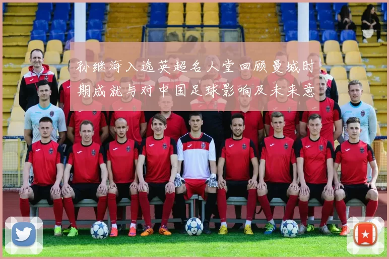 孙继海入选英超名人堂回顾曼城时期成就与对中国足球影响及未来意义