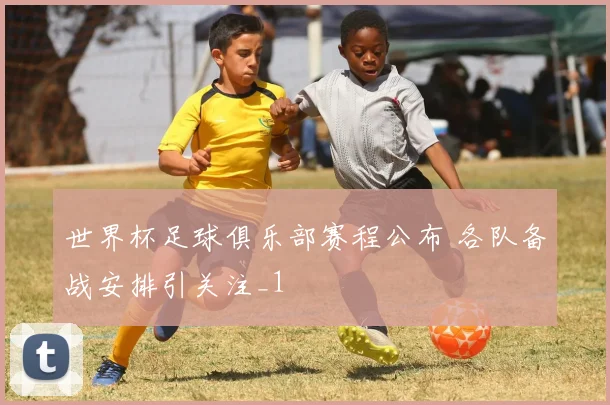 世界杯足球俱乐部赛程公布 各队备战安排引关注_1