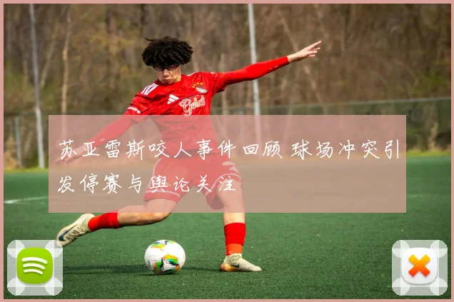 苏亚雷斯咬人事件回顾 球场冲突引发停赛与舆论关注