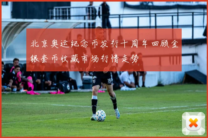 北京奥运纪念币发行十周年回顾金银套币收藏市场行情走势