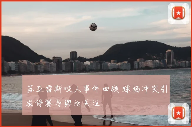 苏亚雷斯咬人事件回顾 球场冲突引发停赛与舆论关注