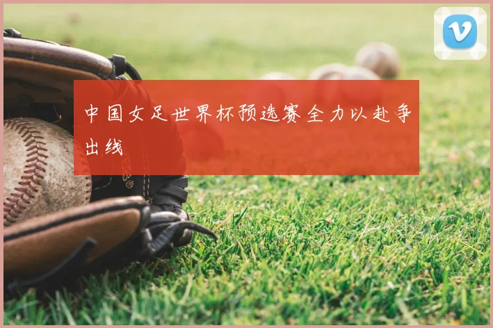 中国女足世界杯预选赛全力以赴争出线