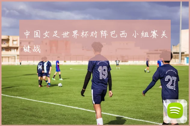 中国女足世界杯对阵巴西 小组赛关键战