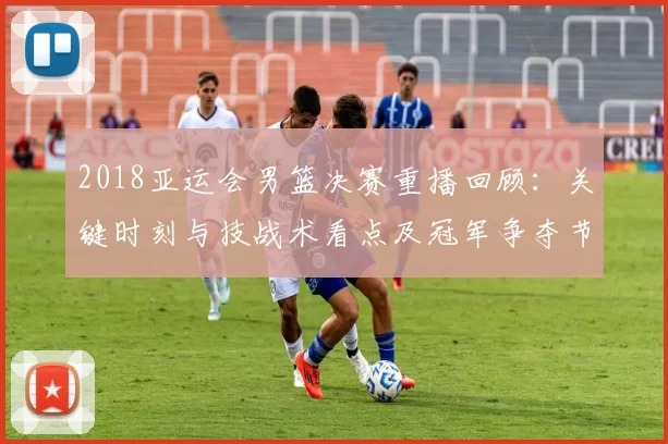 2018亚运会男篮决赛重播回顾：关键时刻与技战术看点及冠军争夺节点