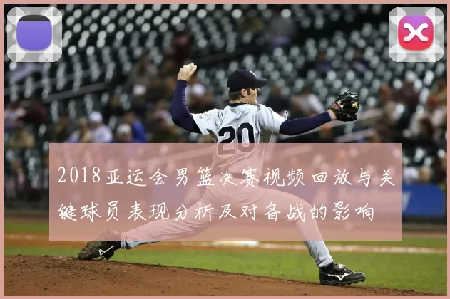 2018亚运会男篮决赛视频回放与关键球员表现分析及对备战的影响