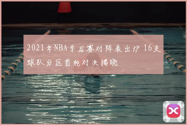 2021年NBA季后赛对阵表出炉 16支球队分区首轮对决揭晓