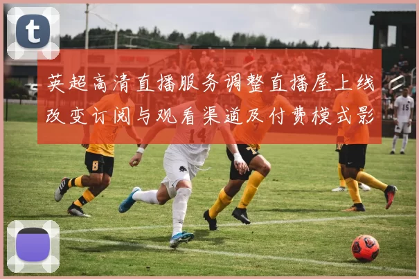 英超高清直播服务调整直播屋上线改变订阅与观看渠道及付费模式影响