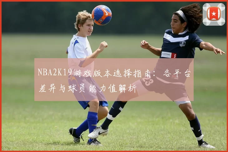 NBA2K19游戏版本选择指南：各平台差异与球员能力值解析