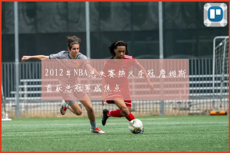 2012年NBA总决赛热火夺冠 詹姆斯首获总冠军成焦点