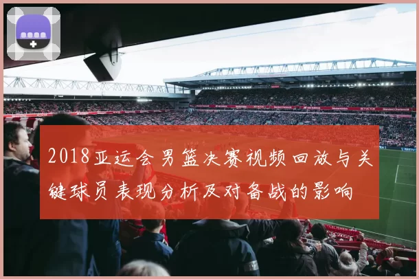 2018亚运会男篮决赛视频回放与关键球员表现分析及对备战的影响