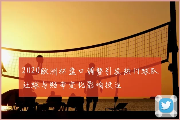 2020欧洲杯盘口调整引发热门球队让球与赔率变化影响投注