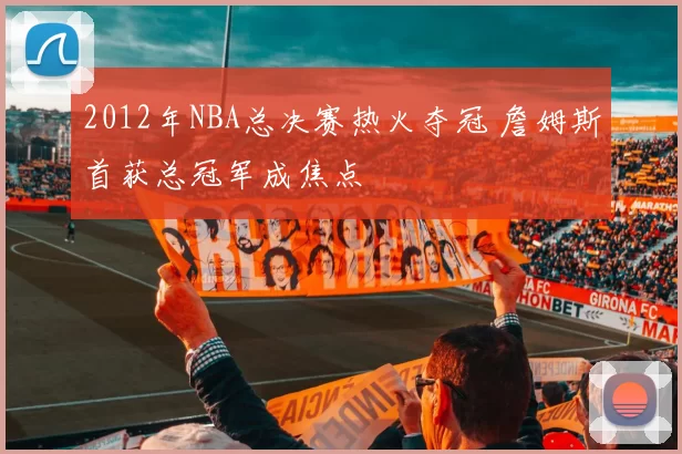 2012年NBA总决赛热火夺冠 詹姆斯首获总冠军成焦点