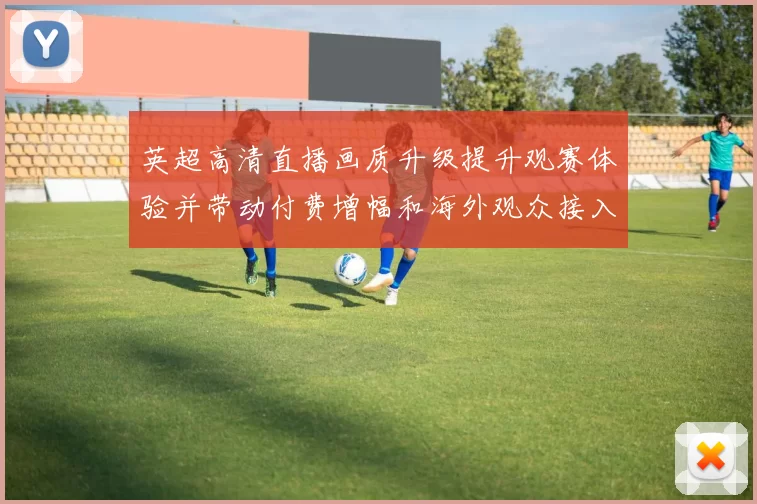 英超高清直播画质升级提升观赛体验并带动付费增幅和海外观众接入