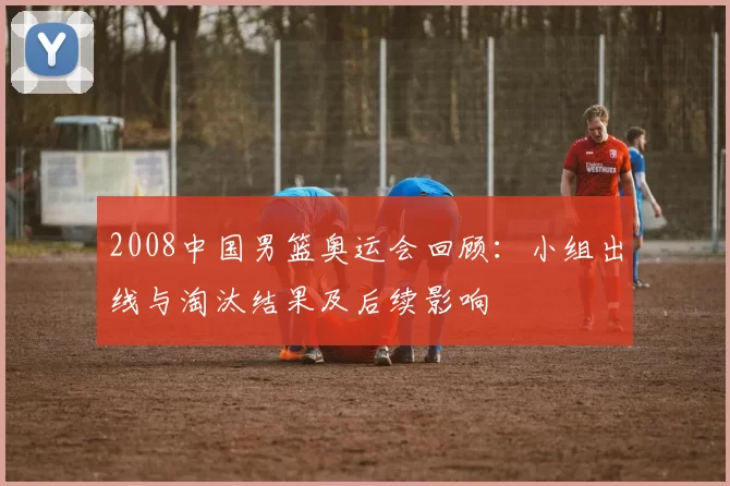 2008中国男篮奥运会回顾：小组出线与淘汰结果及后续影响