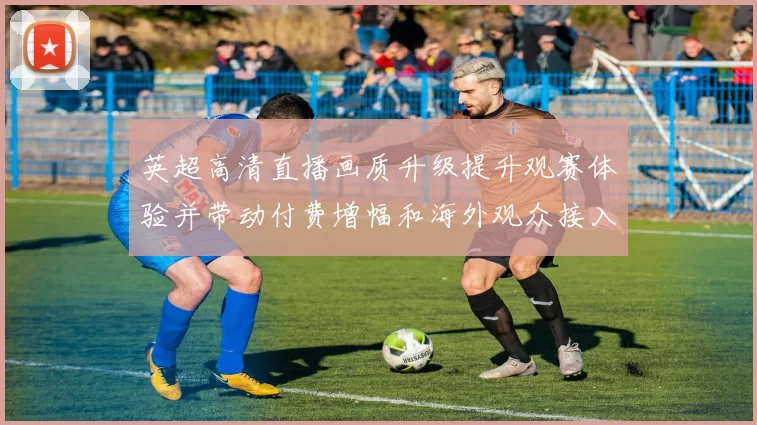 英超高清直播画质升级提升观赛体验并带动付费增幅和海外观众接入