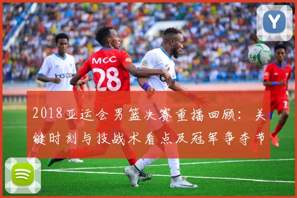 2018亚运会男篮决赛重播回顾：关键时刻与技战术看点及冠军争夺节点