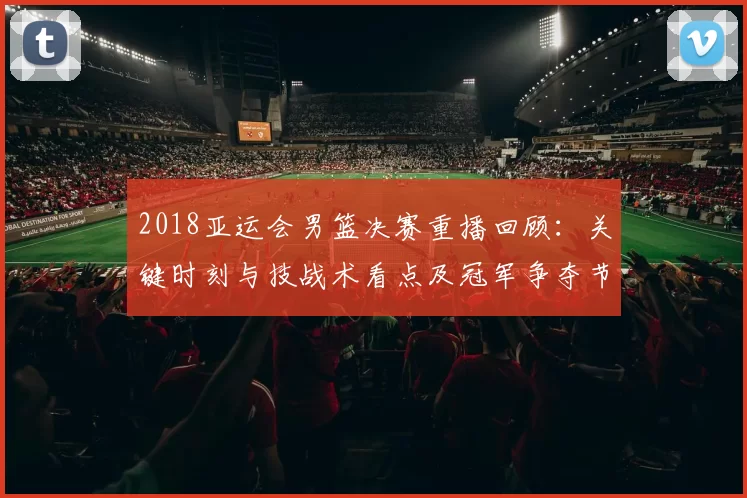 2018亚运会男篮决赛重播回顾：关键时刻与技战术看点及冠军争夺节点