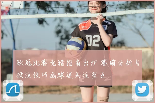 欧冠比赛竞猜指南出炉 赛前分析与投注技巧成球迷关注重点