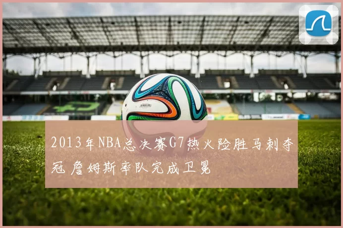 2013年NBA总决赛G7热火险胜马刺夺冠 詹姆斯率队完成卫冕